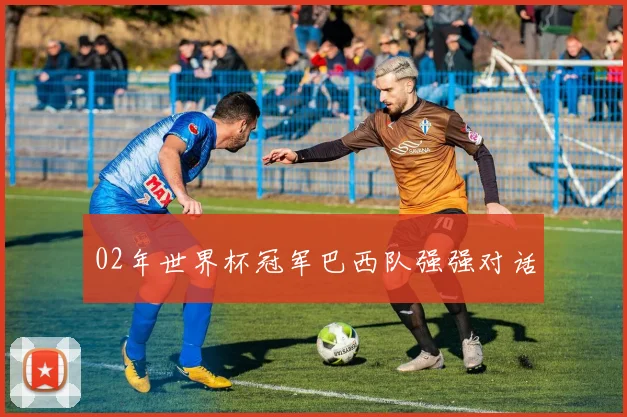 02年世界杯冠军巴西队强强对话